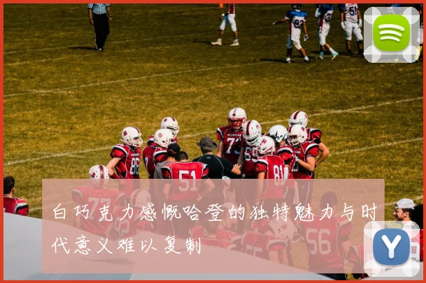 白巧克力感慨哈登的独特魅力与时代意义难以复制