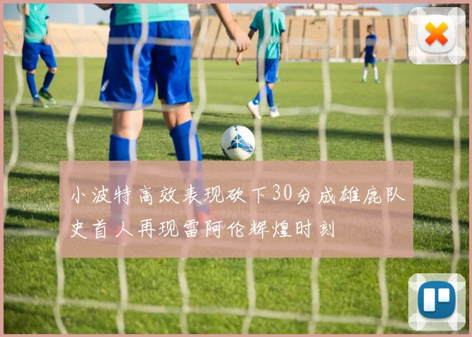 小波特高效表现砍下30分成雄鹿队史首人再现雷阿伦辉煌时刻