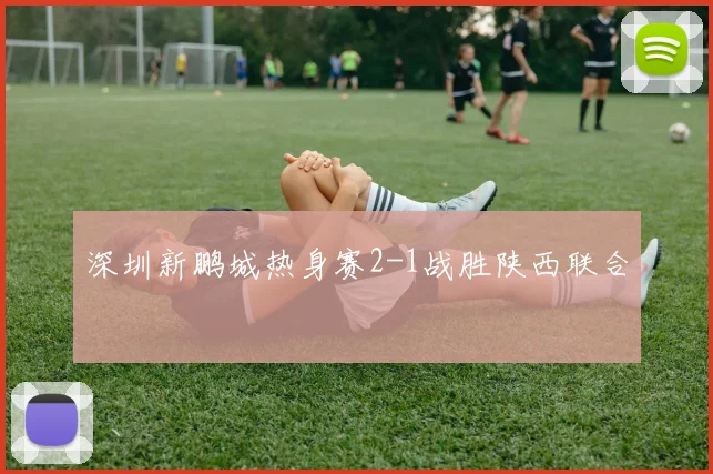 深圳新鹏城热身赛2-1战胜陕西联合