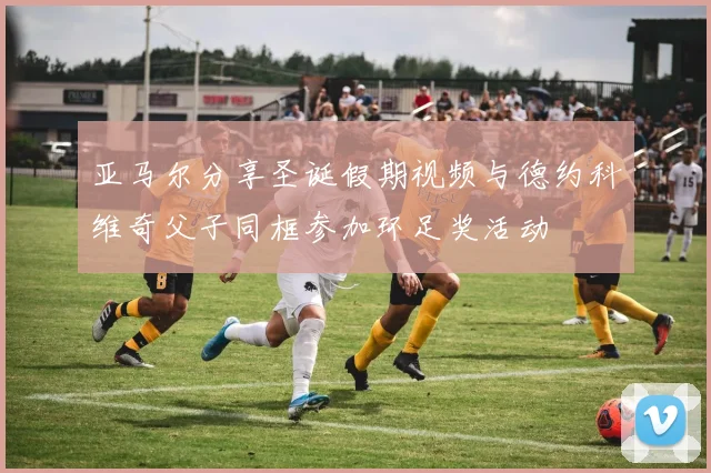 亚马尔分享圣诞假期视频与德约科维奇父子同框参加环足奖活动