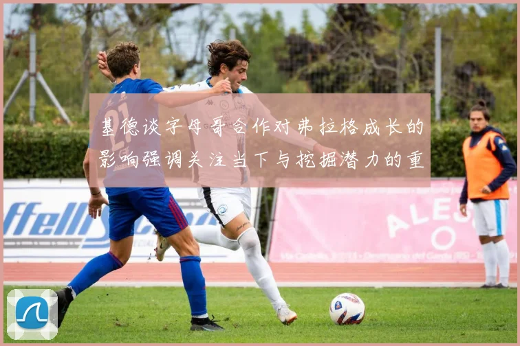 基德谈字母哥合作对弗拉格成长的影响强调关注当下与挖掘潜力的重要性