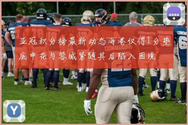 亚冠积分榜最新动态海港仅得1分垫底申花与蓉城紧随其后陷入困境