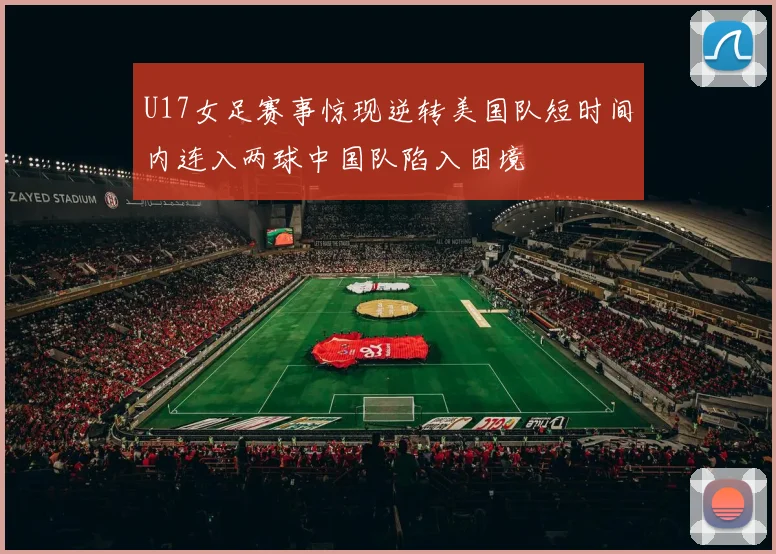 U17女足赛事惊现逆转美国队短时间内连入两球中国队陷入困境