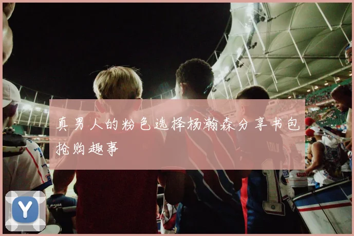 真男人的粉色选择杨瀚森分享书包抢购趣事