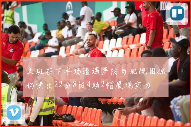文班在下半场遭遇严防与犯规困扰仍拼出22分8板4助2帽展现实力