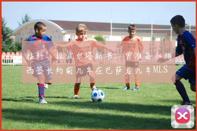 猛料！拉波尔塔新书：曾准备和梅西签长约前几年在巴萨后几年MLS