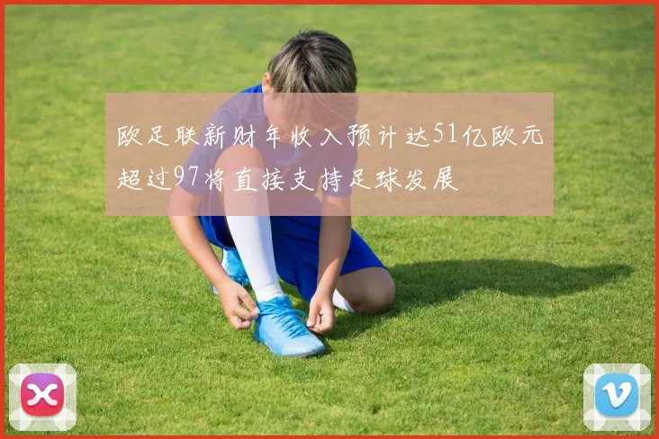 欧足联新财年收入预计达51亿欧元超过97将直接支持足球发展
