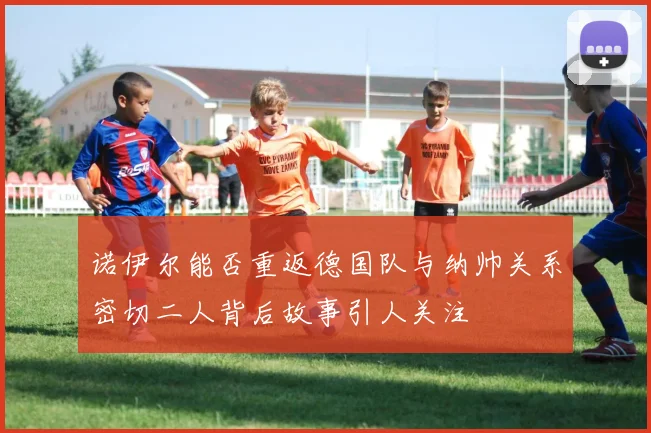 诺伊尔能否重返德国队与纳帅关系密切二人背后故事引人关注