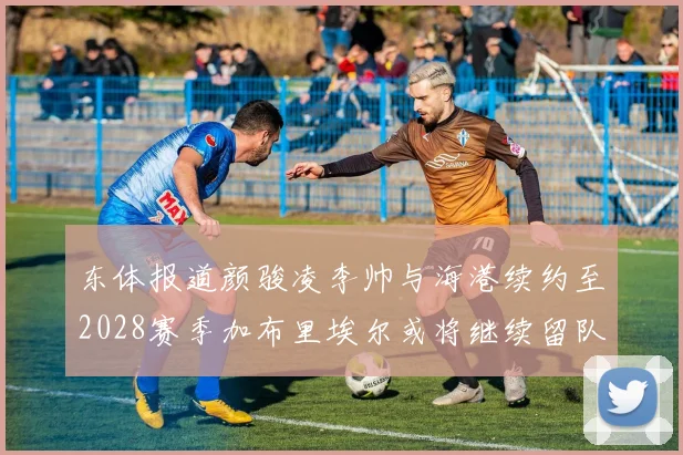 东体报道颜骏凌李帅与海港续约至2028赛季加布里埃尔或将继续留队