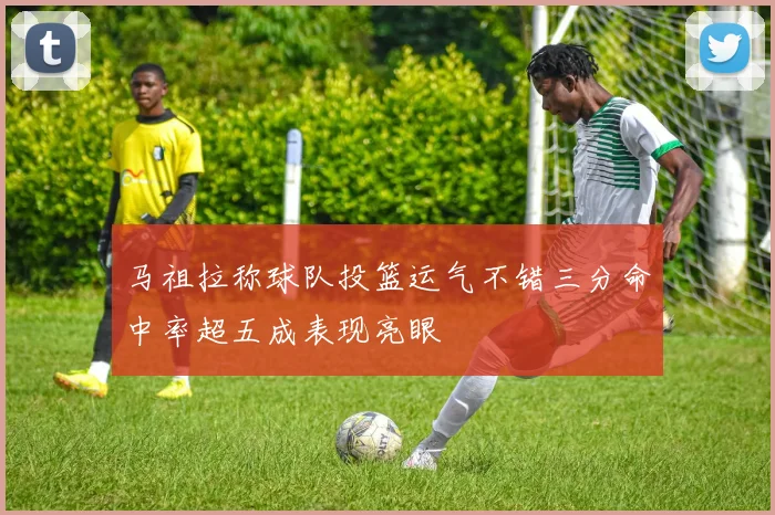 马祖拉称球队投篮运气不错三分命中率超五成表现亮眼