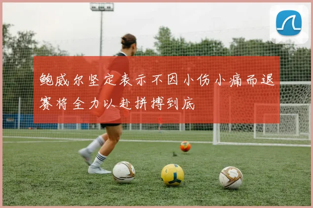 鲍威尔坚定表示不因小伤小痛而退赛将全力以赴拼搏到底