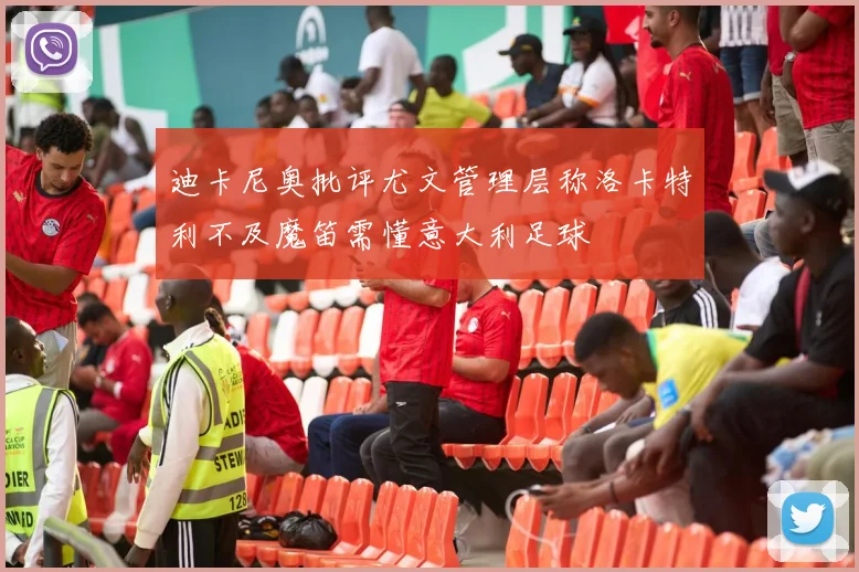 迪卡尼奥批评尤文管理层称洛卡特利不及魔笛需懂意大利足球