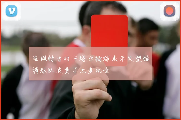 洛佩特吉对卡塔尔输球表示失望强调球队浪费了太多机会