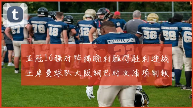 亚冠16强对阵揭晓利雅得胜利迎战土库曼球队大阪钢巴对决浦项制铁