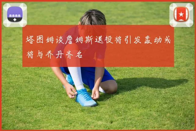 塔图姆谈詹姆斯退役将引发轰动或将与乔丹齐名