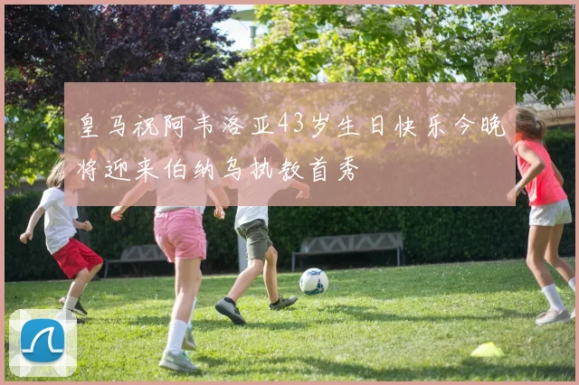 皇马祝阿韦洛亚43岁生日快乐今晚将迎来伯纳乌执教首秀
