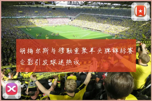 胡梅尔斯与穆勒重聚羊头牌锦标赛合影引发球迷热议