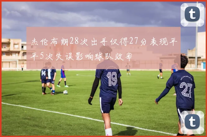 杰伦布朗28次出手仅得27分表现平平5次失误影响球队效率