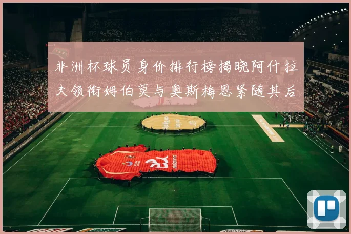 非洲杯球员身价排行榜揭晓阿什拉夫领衔姆伯莫与奥斯梅恩紧随其后