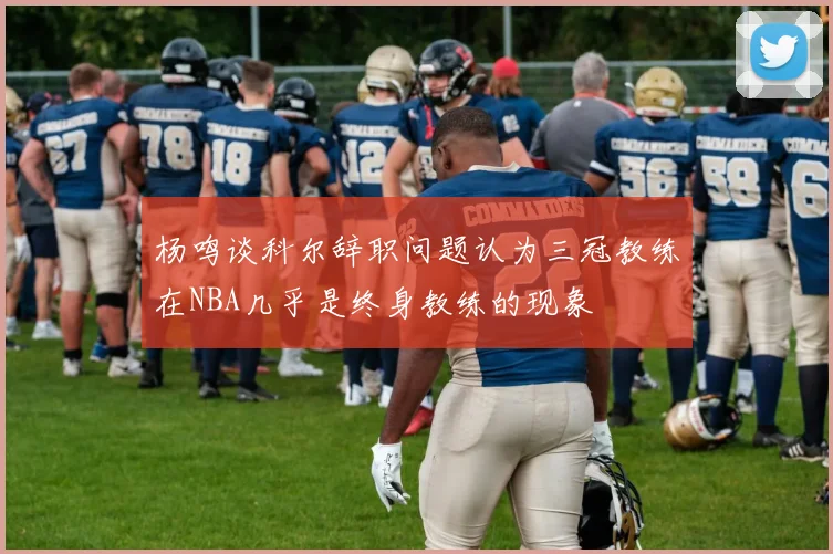 杨鸣谈科尔辞职问题认为三冠教练在NBA几乎是终身教练的现象