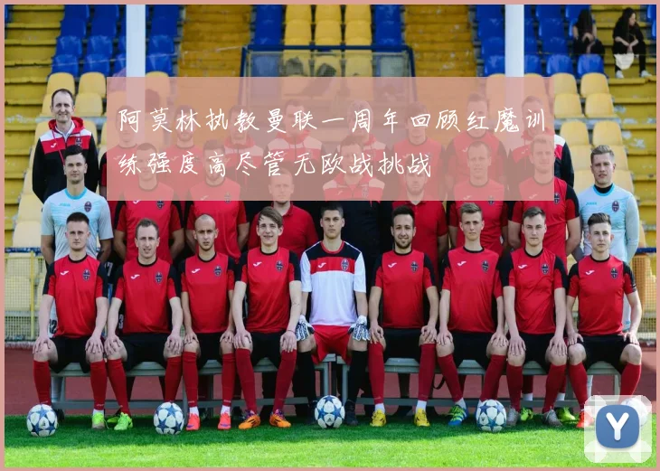 阿莫林执教曼联一周年回顾红魔训练强度高尽管无欧战挑战