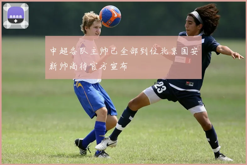 中超各队主帅已全部到位北京国安新帅尚待官方宣布