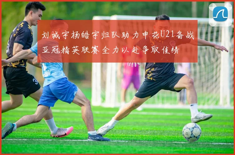 刘诚宇杨皓宇归队助力申花U21备战亚冠精英联赛全力以赴争取佳绩