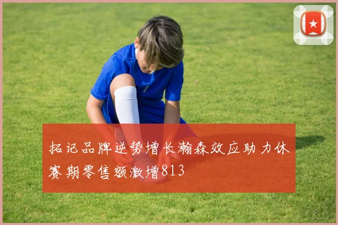 拓记品牌逆势增长瀚森效应助力休赛期零售额激增813