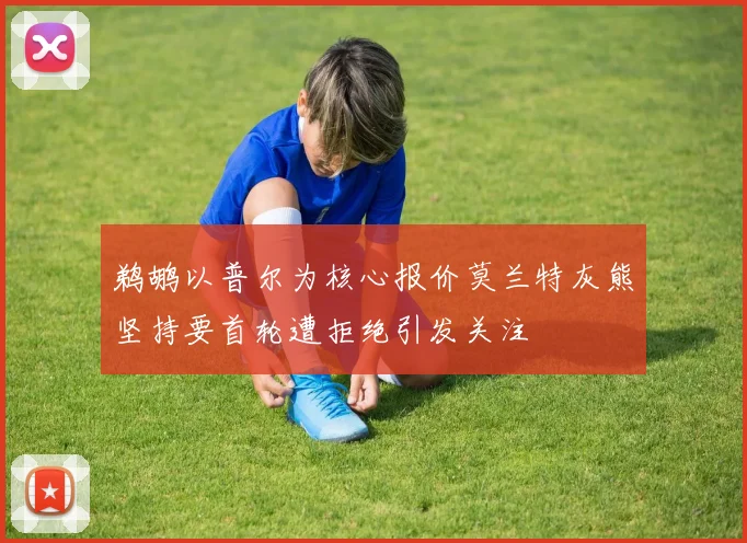 鹈鹕以普尔为核心报价莫兰特灰熊坚持要首轮遭拒绝引发关注