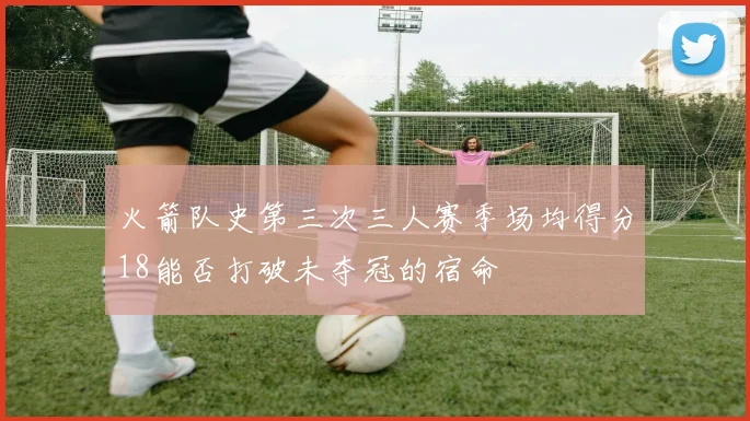 火箭队史第三次三人赛季场均得分18能否打破未夺冠的宿命
