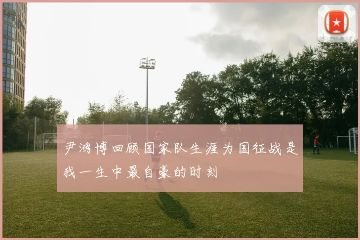 尹鸿博回顾国家队生涯为国征战是我一生中最自豪的时刻