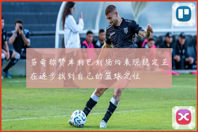 芬奇称赞库利巴利场均表现稳定正在逐步找到自己的篮球定位