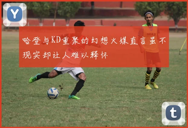 哈登与KD重聚的幻想火媒直言虽不现实却让人难以释怀