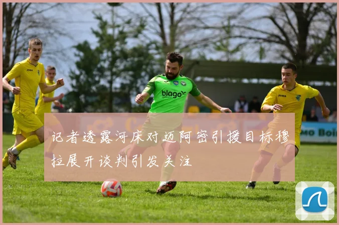 记者透露河床对迈阿密引援目标穆拉展开谈判引发关注